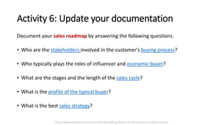 Activity 6: Update your documentation
Document your sales roadmap by answering the following questions.
• Who are the stakeholders involved in the customer's buying process?
• Who typically plays the roles of influencer and economic buyer?
• What are the stages and the length of the sales cycle?
• What is the profile of the typical buyer?
• What is the best sales strategy?
http://www.marsdd.com/mars-library/building-blocks-of-the-business-model-canvas/
 