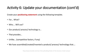 Activity 6: Update your documentation (cont’d)
Create your positioning statement using the following template.
• For… What?
• Who…. Will use?
• Our product/ process/ technology is…
• That provides…
• Unlike… (competitive factors, if any)
• We have assembled/created/invented a product/ process/ technology that….
http://www.marsdd.com/mars-library/building-blocks-of-the-business-model-canvas/
 