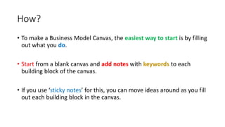 How?
• To make a Business Model Canvas, the easiest way to start is by filling
out what you do.
• Start from a blank canvas and add notes with keywords to each
building block of the canvas.
• If you use ‘sticky notes’ for this, you can move ideas around as you fill
out each building block in the canvas.
 