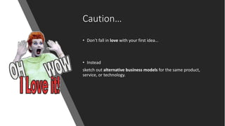 Caution…
• Don’t fall in love with your first idea…
• Instead
sketch out alternative business models for the same product,
service, or technology.
 