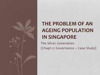 THE PROBLEM OF AN
AGEING POPULATION
IN SINGAPORE
The Silver Generation
(Chapt 2: Governance – Case Study)
 