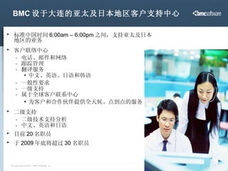 BMC 设于大连的亚太及日本地区客户支持中心 标准中国时间 6:00am – 6:00pm 之间，支持亚太及日本地区的业务 客户联络中心 电话、邮件和网络 跟踪管理 翻译服务 中文、英语、日语和韩语 一般性要求 一级支持 属于全球客户联系中心 为客户和合作伙伴提供全天候、点到点的服务 二级支持 二级技术支持分析 中文、英语和日语 目前 20 名职员   于 2009 年底将超过 30 名职员 