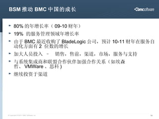 BSM 推动 BMC 中国的成长 80% 的年增长率（ 09-10 财年） 19%  的服务管理领域年增长率 由于 BMC 最近收购了 BladeLogic 公司，预计 10-11 财年在服务自动化方面有 2  位数的增长 加大人员投入  –  销售，售前，渠道，市场，服务与支持 与系统集成商和联盟合作伙伴加强合作关系（如埃森哲、 VMWare 、思科 ) 继续投资于渠道 