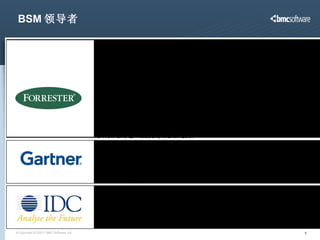 BSM 领导者 “ BMC  是今天 BSM 的领导者 .” Forrester Research, “The BSM Bet Is Paying Off For BMC Software: SWOT Analysis: BMC Software, Q4 2007,” T. Mendel, December 2007 “ BMC  原创了 BSM 业务服务管理这一理念。作为企业和系统管理领域的老牌公司， BMC 勇于承担了开创一个新的领域并投入制造支撑这一理念的系列产品的风险。结果如何呢？ BMC 成功打造了一个坚实可行的 BSM 整体解决方案，并提供了达成 BSM 的逐步计划。” Forrester Research, “BMC Software Aligns IT With The Business To Lead In Business Service Management: The Forrester Wave™ Vendor Summary,” P. O’Neill and E. Hubbert, March 2007 BMC  的优势在于：“连续 20 个月领先其他供应商 （ BMC Atrium CMDB 2.0  改善了模型化和 Definitive Software Library—— 这有力奠定了 BMC 的领导地位）。” Gartner Research, “IT Service View: CMDB Vendor Landscape,”  R. Colville and P. Adams, Jun e  2007 “ 通过提升 BSM 业务服务管理在业界的认知度、重要性和前瞻性， BMC  正在引领这一愿景的实现。”   (IDC, Fred Broussard, Research Manager, PC and Device Management Software) 