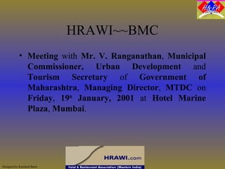 Designed by Kamlesh Barot
HRAWI~~BMC
• Meeting with Mr. V. Ranganathan, Municipal
Commissioner, Urban Development and
Tourism Secretary of Government of
Maharashtra, Managing Director, MTDC on
Friday, 19th
January, 2001 at Hotel Marine
Plaza, Mumbai.
 