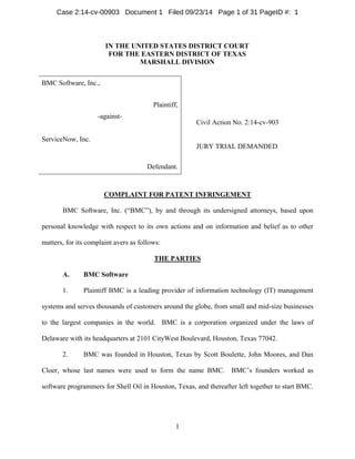 Case 2:14-cv-00903 Document 1 Filed 09/23/14 Page 1 of 31 PageID #: 1 
IN THE UNITED STATES DISTRICT COURT 
FOR THE EASTERN DISTRICT OF TEXAS 
MARSHALL DIVISION 
1 
BMC Software, Inc., 
Civil Action No. 2:14-cv-903 
JURY TRIAL DEMANDED 
Plaintiff, 
-against- 
ServiceNow, Inc. 
Defendant. 
COMPLAINT FOR PATENT INFRINGEMENT 
BMC Software, Inc. (“BMC”), by and through its undersigned attorneys, based upon 
personal knowledge with respect to its own actions and on information and belief as to other 
matters, for its complaint avers as follows: 
THE PARTIES 
A. BMC Software 
1. Plaintiff BMC is a leading provider of information technology (IT) management 
systems and serves thousands of customers around the globe, from small and mid-size businesses 
to the largest companies in the world. BMC is a corporation organized under the laws of 
Delaware with its headquarters at 2101 CityWest Boulevard, Houston, Texas 77042. 
2. BMC was founded in Houston, Texas by Scott Boulette, John Moores, and Dan 
Cloer, whose last names were used to form the name BMC. BMC’s founders worked as 
software programmers for Shell Oil in Houston, Texas, and thereafter left together to start BMC. 
 