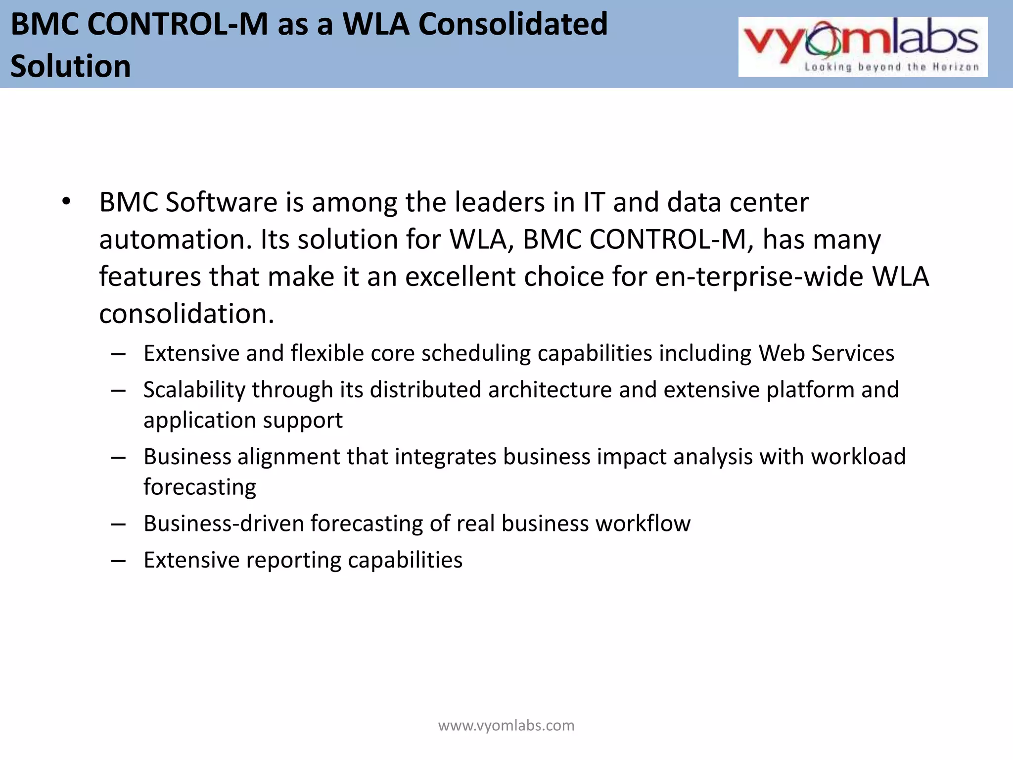 BMC Software is among the leaders in IT and data center automation. Its solution for WLA, BMC CONTROL-M, has many features that make it an excellent choice for en­terprise-wide WLA consolidation. Extensive and flexible core scheduling capabilities including Web ServicesScalability through its distributed architecture and extensive platform and application supportBusiness alignment that integrates business impact analysis with workload forecastingBusiness-driven forecasting of real business workflowExtensive reporting capabilitiesBMC CONTROL-M as a WLA Consolidated Solutionwww.vyomlabs.com