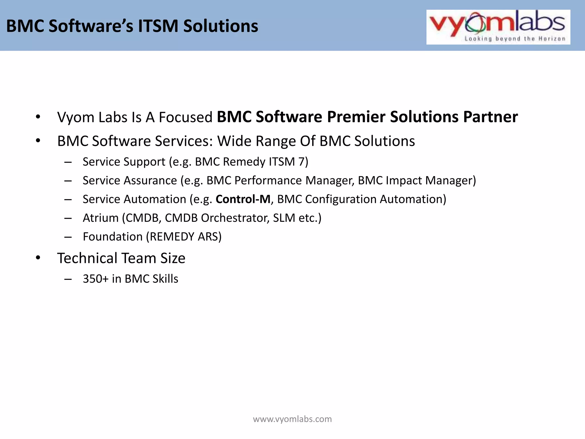 www.vyomlabs.comBMC Software’s ITSM SolutionsVyom Labs Is A Focused BMC Software Premier Solutions Partner BMC Software Services: Wide Range Of BMC SolutionsService Support (e.g. BMC Remedy ITSM 7)Service Assurance (e.g. BMC Performance Manager, BMC Impact Manager)Service Automation (e.g. Control-M, BMC Configuration Automation)Atrium (CMDB, CMDB Orchestrator, SLM etc.)Foundation (REMEDY ARS)Technical Team Size 350+ in BMC Skills