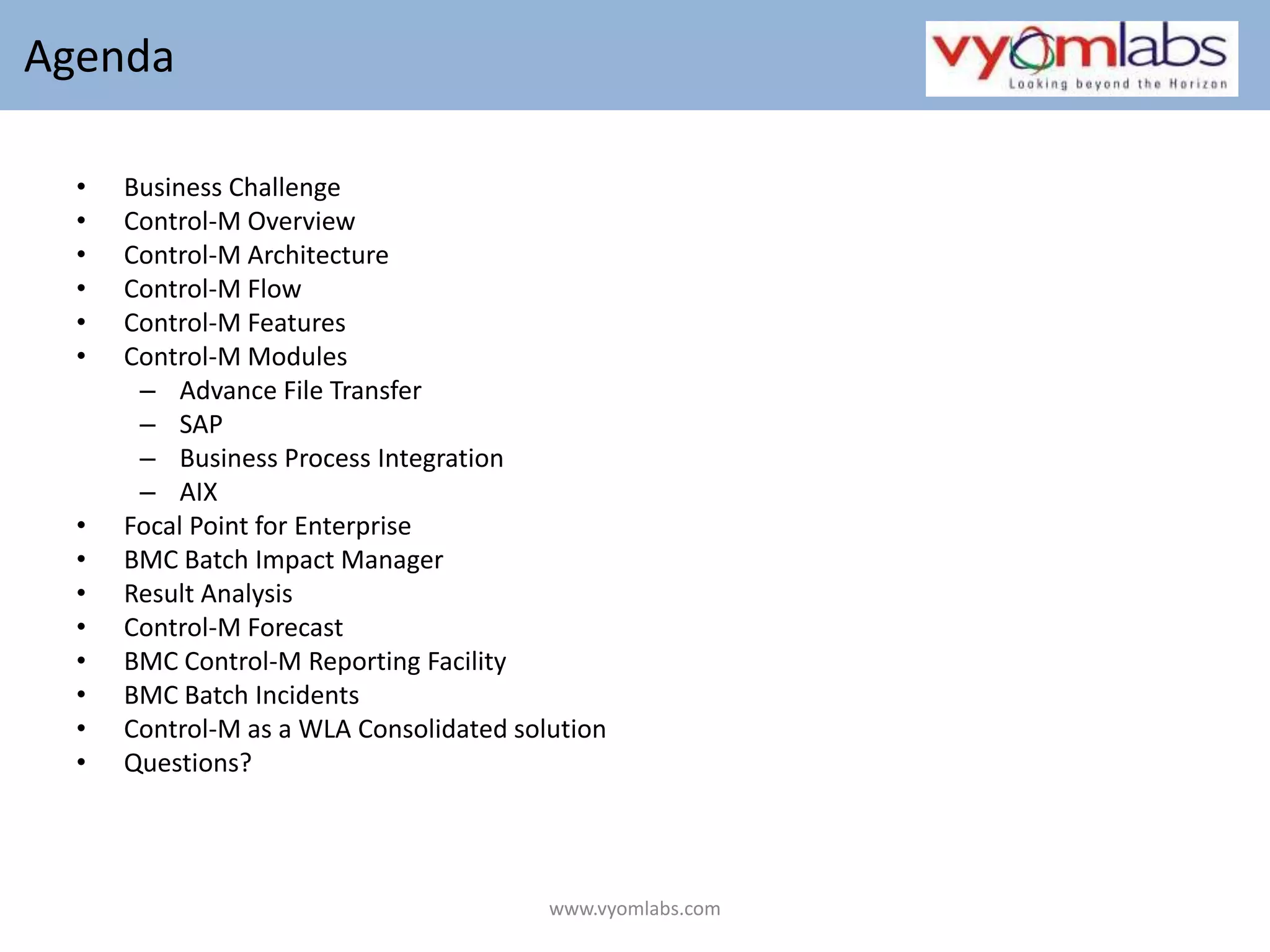  AgendaBusiness ChallengeControl-M OverviewControl-M ArchitectureControl-M FlowControl-M FeaturesControl-M ModulesAdvance File TransferSAPBusiness Process IntegrationAIXFocal Point for EnterpriseBMC Batch Impact ManagerResult AnalysisControl-M ForecastBMC Control-M Reporting FacilityBMC Batch IncidentsControl-M as a WLA Consolidated solutionQuestions? www.vyomlabs.com