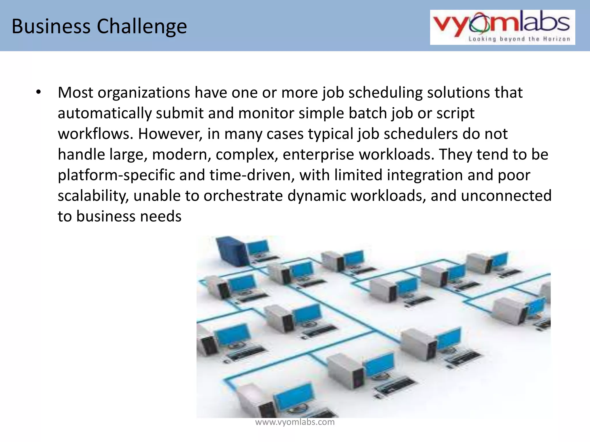  Business Challenge  Most organizations have one or more job scheduling solutions that automatically submit and monitor simple batch job or script workflows. However, in many cases typical job schedulers do not handle large, modern, complex, enterprise workloads. They tend to be platform-specific and time-driven, with limited integration and poor scalability, unable to orchestrate dynamic workloads, and unconnected to business needswww.vyomlabs.com