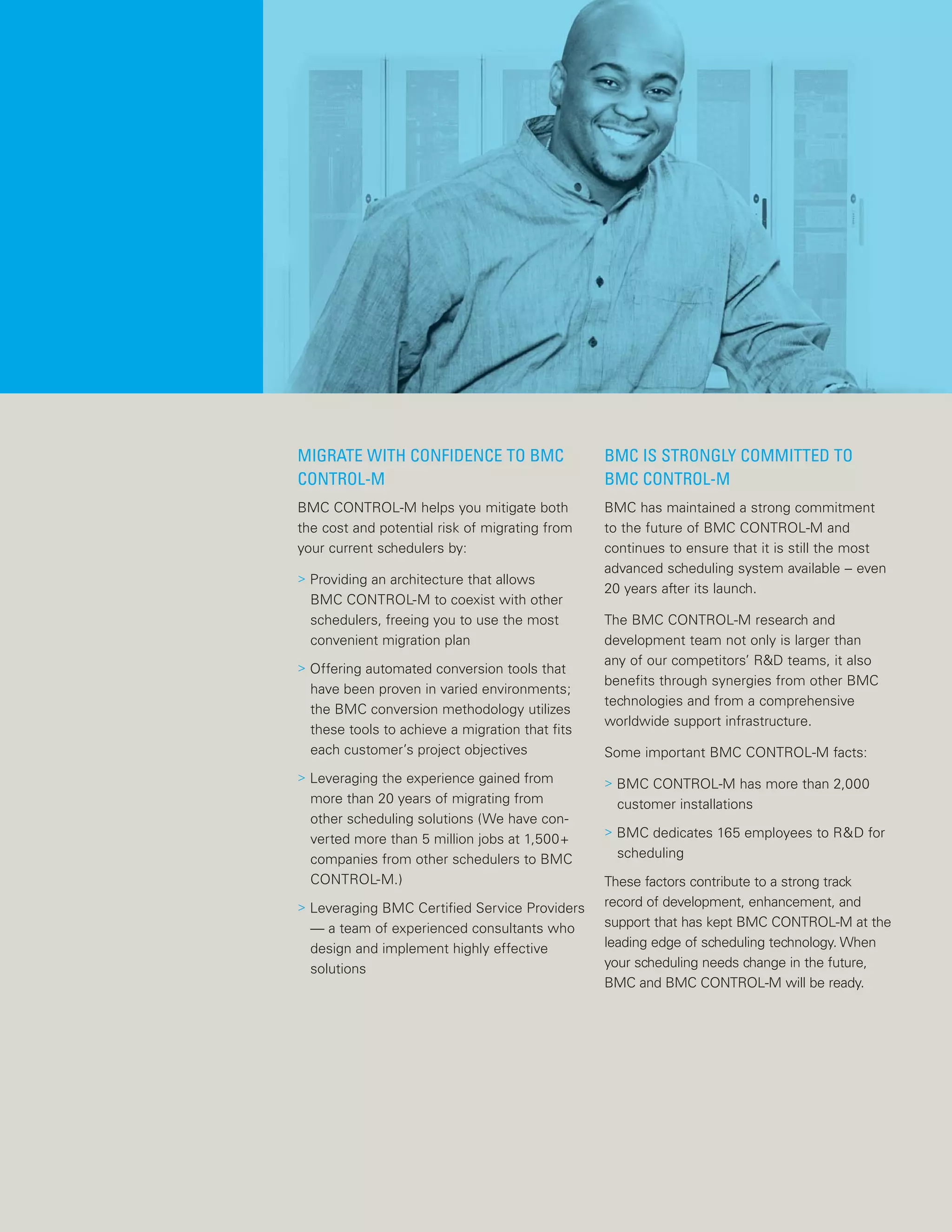 MIGRATE WITH CONFIDENCE TO BMC
CONTROL-M
BMC CONTROL-M helps you mitigate both
the cost and potential risk of migrating from
your current schedulers by:
> Providing an architecture that allows
BMC CONTROL-M to coexist with other
schedulers, freeing you to use the most
convenient migration plan
> Offering automated conversion tools that
have been proven in varied environments;
the BMC conversion methodology utilizes
these tools to achieve a migration that fits
each customer’s project objectives
> Leveraging the experience gained from
more than 20 years of migrating from
other scheduling solutions (We have con-
verted more than 5 million jobs at 1,500+
companies from other schedulers to BMC
CONTROL-M.)
> Leveraging BMC Certified Service Providers
— a team of experienced consultants who
design and implement highly effective
solutions
BMC IS STRONGLY COMMITTED TO
BMC CONTROL-M
BMC has maintained a strong commitment
to the future of BMC CONTROL-M and
continues to ensure that it is still the most
advanced scheduling system available -- even
20 years after its launch.
The BMC CONTROL-M research and
development team not only is larger than
any of our competitors’ R&D teams, it also
benefits through synergies from other BMC
technologies and from a comprehensive
worldwide support infrastructure.
Some important BMC CONTROL-M facts:
> BMC CONTROL-M has more than 2,000
customer installations
> BMC dedicates 165 employees to R&D for
scheduling
These factors contribute to a strong track
record of development, enhancement, and
support that has kept BMC CONTROL-M at the
leading edge of scheduling technology. When
your scheduling needs change in the future,
BMC and BMC CONTROL-M will be ready.
 