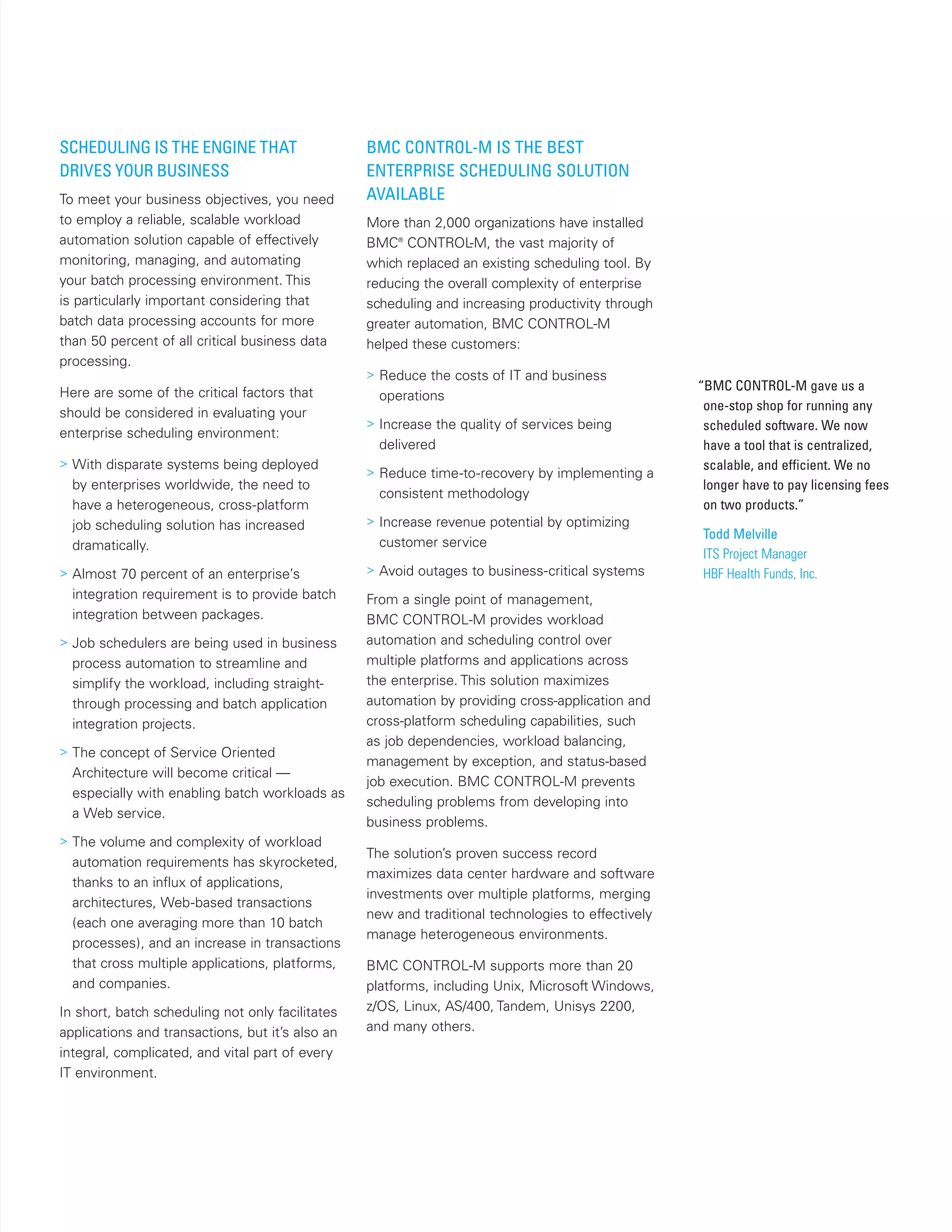 SCHEDULING IS THE ENGINE THAT
DRIVES YOUR BUSINESS
To meet your business objectives, you need
to employ a reliable, scalable workload
automation solution capable of effectively
monitoring, managing, and automating
your batch processing environment. This
is particularly important considering that
batch data processing accounts for more
than 50 percent of all critical business data
processing.
Here are some of the critical factors that
should be considered in evaluating your
enterprise scheduling environment:
> With disparate systems being deployed
by enterprises worldwide, the need to
have a heterogeneous, cross-platform
job scheduling solution has increased
dramatically.
> Almost 70 percent of an enterprise’s
integration requirement is to provide batch
integration between packages.
> Job schedulers are being used in business
process automation to streamline and
simplify the workload, including straight-
through processing and batch application
integration projects.
> The concept of Service Oriented
Architecture will become critical —
especially with enabling batch workloads as
a Web service.
> The volume and complexity of workload
automation requirements has skyrocketed,
thanks to an influx of applications,
architectures, Web-based transactions
(each one averaging more than 10 batch
processes), and an increase in transactions
that cross multiple applications, platforms,
and companies.
In short, batch scheduling not only facilitates
applications and transactions, but it’s also an
integral, complicated, and vital part of every
IT environment.
BMC CONTROL-M IS THE BEST
ENTERPRISE SCHEDULING SOLUTION
AVAILABLE
More than 2,000 organizations have installed
BMC®
CONTROL-M, the vast majority of
which replaced an existing scheduling tool. By
reducing the overall complexity of enterprise
scheduling and increasing productivity through
greater automation, BMC CONTROL-M
helped these customers:
> Reduce the costs of IT and business
operations
> Increase the quality of services being
delivered
> Reduce time-to-recovery by implementing a
consistent methodology
> Increase revenue potential by optimizing
customer service
> Avoid outages to business-critical systems
From a single point of management,
BMC CONTROL-M provides workload
automation and scheduling control over
multiple platforms and applications across
the enterprise. This solution maximizes
automation by providing cross-application and
cross-platform scheduling capabilities, such
as job dependencies, workload balancing,
management by exception, and status-based
job execution. BMC CONTROL-M prevents
scheduling problems from developing into
business problems.
The solution’s proven success record
maximizes data center hardware and software
investments over multiple platforms, merging
new and traditional technologies to effectively
manage heterogeneous environments.
BMC CONTROL-M supports more than 20
platforms, including Unix, Microsoft Windows,
z/OS, Linux, AS/400, Tandem, Unisys 2200,
and many others.
“BMC CONTROL-M gave us a
one-stop shop for running any
scheduled software. We now
have a tool that is centralized,
scalable, and efficient. We no
longer have to pay licensing fees
on two products.”
Todd Melville
ITS Project Manager
HBF Health Funds, Inc.
 