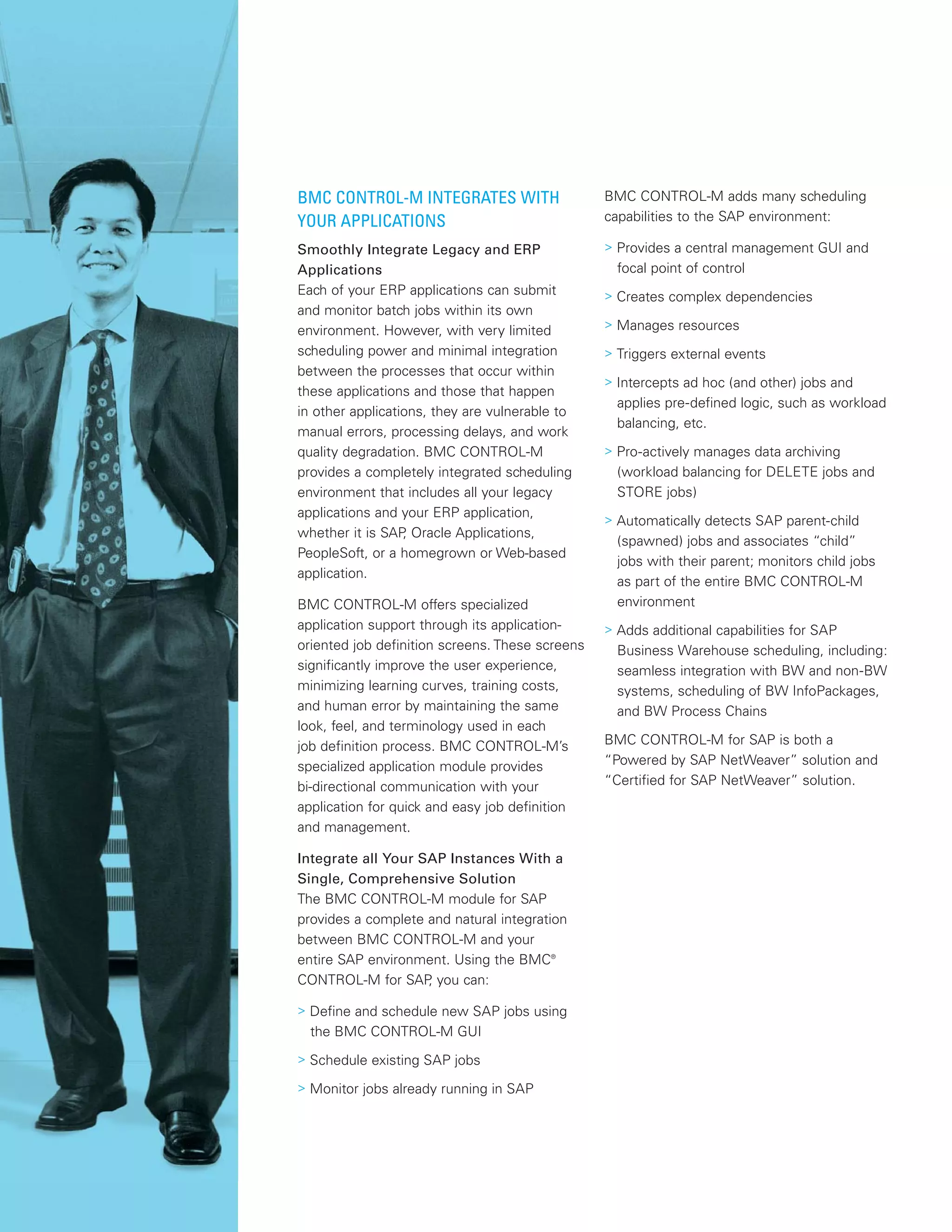 BMC CONTROL-M INTEGRATES WITH
YOUR APPLICATIONS
Smoothly Integrate Legacy and ERP
Applications
Each of your ERP applications can submit
and monitor batch jobs within its own
environment. However, with very limited
scheduling power and minimal integration
between the processes that occur within
these applications and those that happen
in other applications, they are vulnerable to
manual errors, processing delays, and work
quality degradation. BMC CONTROL-M
provides a completely integrated scheduling
environment that includes all your legacy
applications and your ERP application,
whether it is SAP, Oracle Applications,
PeopleSoft, or a homegrown or Web-based
application.
BMC CONTROL-M offers specialized
application support through its application-
oriented job definition screens. These screens
significantly improve the user experience,
minimizing learning curves, training costs,
and human error by maintaining the same
look, feel, and terminology used in each
job definition process. BMC CONTROL-M’s
specialized application module provides
bi-directional communication with your
application for quick and easy job definition
and management.
Integrate all Your SAP Instances With a
Single, Comprehensive Solution
The BMC CONTROL-M module for SAP
provides a complete and natural integration
between BMC CONTROL-M and your
entire SAP environment. Using the BMC®
CONTROL-M for SAP, you can:
> Define and schedule new SAP jobs using
the BMC CONTROL-M GUI
> Schedule existing SAP jobs
> Monitor jobs already running in SAP
BMC CONTROL-M adds many scheduling
capabilities to the SAP environment:
> Provides a central management GUI and
focal point of control
> Creates complex dependencies
> Manages resources
> Triggers external events
> Intercepts ad hoc (and other) jobs and
applies pre-defined logic, such as workload
balancing, etc.
> Pro-actively manages data archiving
(workload balancing for DELETE jobs and
STORE jobs)
> Automatically detects SAP parent-child
(spawned) jobs and associates “child”
jobs with their parent; monitors child jobs
as part of the entire BMC CONTROL-M
environment
> Adds additional capabilities for SAP
Business Warehouse scheduling, including:
seamless integration with BW and non-BW
systems, scheduling of BW InfoPackages,
and BW Process Chains
BMC CONTROL-M for SAP is both a
“Powered by SAP NetWeaver” solution and
“Certified for SAP NetWeaver” solution.
 