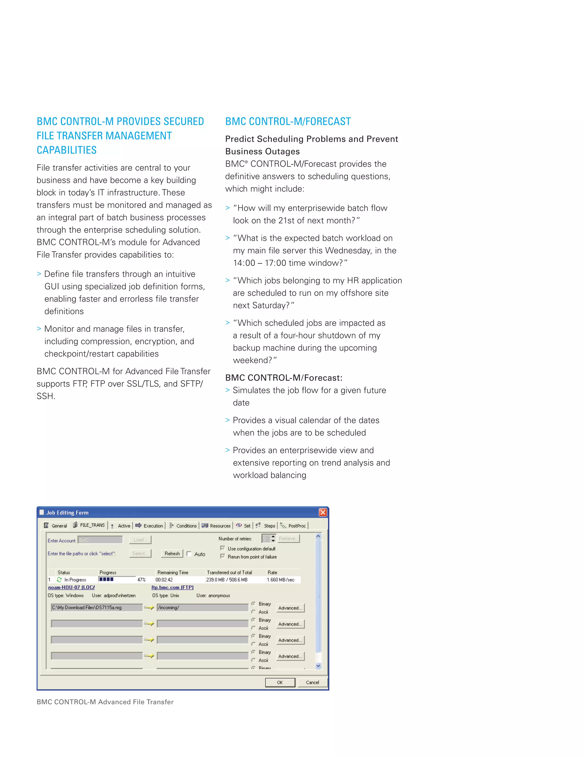 BMC CONTROL-M PROVIDES SECURED
FILE TRANSFER MANAGEMENT
CAPABILITIES
File transfer activities are central to your
business and have become a key building
block in today’s IT infrastructure. These
transfers must be monitored and managed as
an integral part of batch business processes
through the enterprise scheduling solution.
BMC CONTROL-M’s module for Advanced
File Transfer provides capabilities to:
> Define file transfers through an intuitive
GUI using specialized job definition forms,
enabling faster and errorless file transfer
definitions
> Monitor and manage files in transfer,
including compression, encryption, and
checkpoint/restart capabilities
BMC CONTROL-M for Advanced File Transfer
supports FTP, FTP over SSL/TLS, and SFTP/
SSH.
BMC CONTROL-M/FORECAST
Predict Scheduling Problems and Prevent
Business Outages
BMC®
CONTROL-M/Forecast provides the
definitive answers to scheduling questions,
which might include:
> “How will my enterprisewide batch flow
look on the 21st of next month?”
> “What is the expected batch workload on
my main file server this Wednesday, in the
14:00 – 17:00 time window?”
> “Which jobs belonging to my HR application
are scheduled to run on my offshore site
next Saturday?”
> “Which scheduled jobs are impacted as
a result of a four-hour shutdown of my
backup machine during the upcoming
weekend?”
BMC CONTROL-M/Forecast:
> Simulates the job flow for a given future
date
> Provides a visual calendar of the dates
when the jobs are to be scheduled
> Provides an enterprisewide view and
extensive reporting on trend analysis and
workload balancing
BMC CONTROL-M Advanced File Transfer
 