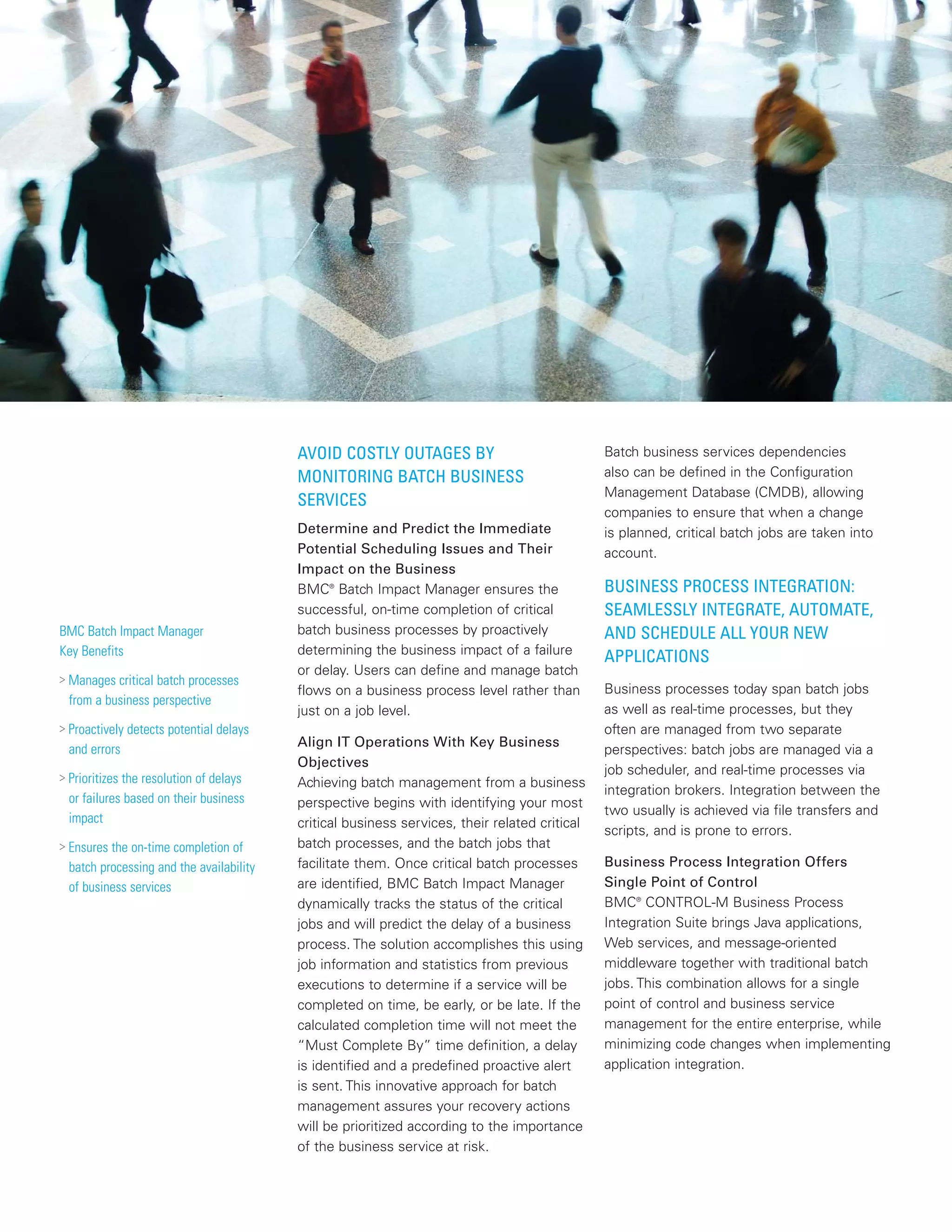 AVOID COSTLY OUTAGES BY
MONITORING BATCH BUSINESS
SERVICES
Determine and Predict the Immediate
Potential Scheduling Issues and Their
Impact on the Business
BMC®
Batch Impact Manager ensures the
successful, on-time completion of critical
batch business processes by proactively
determining the business impact of a failure
or delay. Users can define and manage batch
flows on a business process level rather than
just on a job level.
Align IT Operations With Key Business
Objectives
Achieving batch management from a business
perspective begins with identifying your most
critical business services, their related critical
batch processes, and the batch jobs that
facilitate them. Once critical batch processes
are identified, BMC Batch Impact Manager
dynamically tracks the status of the critical
jobs and will predict the delay of a business
process. The solution accomplishes this using
job information and statistics from previous
executions to determine if a service will be
completed on time, be early, or be late. If the
calculated completion time will not meet the
“Must Complete By” time definition, a delay
is identified and a predefined proactive alert
is sent. This innovative approach for batch
management assures your recovery actions
will be prioritized according to the importance
of the business service at risk.
Batch business services dependencies
also can be defined in the Configuration
Management Database (CMDB), allowing
companies to ensure that when a change
is planned, critical batch jobs are taken into
account.
BUSINESS PROCESS INTEGRATION:
SEAMLESSLY INTEGRATE, AUTOMATE,
AND SCHEDULE ALL YOUR NEW
APPLICATIONS
Business processes today span batch jobs
as well as real-time processes, but they
often are managed from two separate
perspectives: batch jobs are managed via a
job scheduler, and real-time processes via
integration brokers. Integration between the
two usually is achieved via file transfers and
scripts, and is prone to errors.
Business Process Integration Offers
Single Point of Control
BMC®
CONTROL-M Business Process
Integration Suite brings Java applications,
Web services, and message-oriented
middleware together with traditional batch
jobs. This combination allows for a single
point of control and business service
management for the entire enterprise, while
minimizing code changes when implementing
application integration.
BMC Batch Impact Manager
Key Benefits
> Manages critical batch processes
from a business perspective
> Proactively detects potential delays
and errors
> Prioritizes the resolution of delays
or failures based on their business
impact
> Ensures the on-time completion of
batch processing and the availability
of business services
 