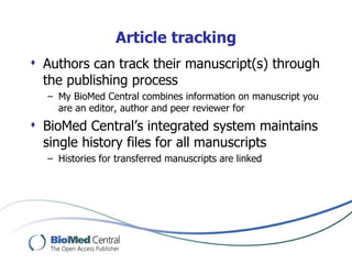 Article tracking
 Authors can track their manuscript(s) through
  the publishing process
  – My BioMed Central combines information on manuscript you
    are an editor, author and peer reviewer for
 BioMed Central’s integrated system maintains
  single history files for all manuscripts
  – Histories for transferred manuscripts are linked
 