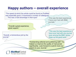 Happy authors – overall experience
   “The speed at which the article could be found on PubMed
   was especially good. It impressed a number of colleagues
   … This was a real advantage in their eyes”              “This was the best experience
                                                               I have ever had with BMC
                                                               journals.”

      “Overall a great experience,
      great support.”
                                                               “This was the best experience I
                                                               have ever had with any journal,
“Overall, a tremendous job by the                              even among the BMC series.
journal.”                                                      Keep up the good work.”

                                     "Outstanding editorial and publishing staff. You
                                     helped us improve the quality of manuscript
                                     significantly. Look forward to submit more our
                                     papers to your Journal.”
 