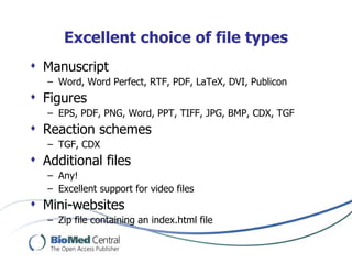 Excellent choice of file types
 Manuscript
   – Word, Word Perfect, RTF, PDF, LaTeX, DVI, Publicon
 Figures
   – EPS, PDF, PNG, Word, PPT, TIFF, JPG, BMP, CDX, TGF
 Reaction schemes
   – TGF, CDX
 Additional files
   – Any!
   – Excellent support for video files
 Mini-websites
   – Zip file containing an index.html file
 