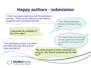 Happy authors - submission
   “I had a very good experience with the submission
   process. Thank you for making so much effort in
   preparing such a wonderful website”                       “Your online submission
                                                             process is the best I have
                                                             used”

       “I appreciate the availability of
       the LaTex option”
                                                             “It is better than most journals.
                                                             Greatly appreciate being able
                                                             to use PDF and power point
“The submission process is excellent                         files”
and better than any other journal I
have submitted to”
                                    "The whole process of article submission is a
                                    pleasure. Why doesn't everyone else do it like
                                    you?"
 