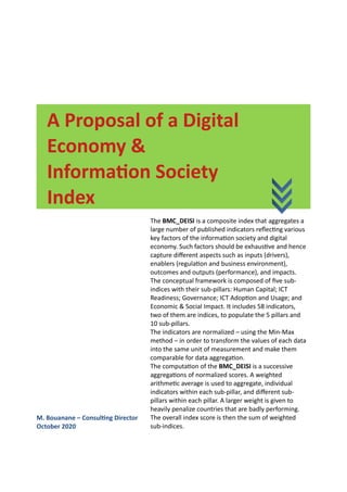 A Proposal of a Digital
Economy &
Information Society
Index
M. Bouanane – Consulting Director
October 2020
The BMC_DEISI is a composite index that aggregates a
large number of published indicators reflecting various
key factors of the information society and digital
economy. Such factors should be exhaustive and hence
capture different aspects such as inputs (drivers),
enablers (regulation and business environment),
outcomes and outputs (performance), and impacts.
The conceptual framework is composed of five sub-
indices with their sub-pillars: Human Capital; ICT
Readiness; Governance; ICT Adoption and Usage; and
Economic & Social Impact. It includes 58 indicators,
two of them are indices, to populate the 5 pillars and
10 sub-pillars.
The indicators are normalized – using the Min-Max
method – in order to transform the values of each data
into the same unit of measurement and make them
comparable for data aggregation.
The computation of the BMC_DEISI is a successive
aggregations of normalized scores. A weighted
arithmetic average is used to aggregate, individual
indicators within each sub-pillar, and different sub-
pillars within each pillar. A larger weight is given to
heavily penalize countries that are badly performing.
The overall index score is then the sum of weighted
sub-indices.
 