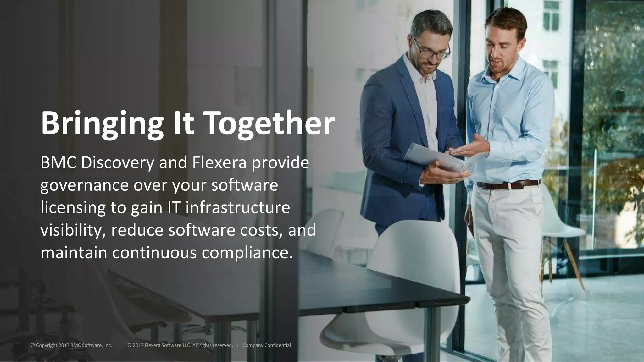 Bringing It Together
BMC Discovery and Flexera provide
governance over your software
licensing to gain IT infrastructure
visibility, reduce software costs, and
maintain continuous compliance.
© Copyright 2017 BMC Software, Inc. © 2017 Flexera Software LLC. All rights reserved. | Company Confidential
 