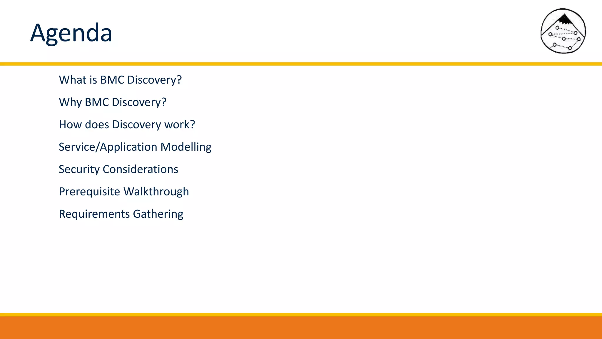 Agenda
What is BMC Discovery?
Why BMC Discovery?
How does Discovery work?
Service/Application Modelling
Security Considerations
Prerequisite Walkthrough
Requirements Gathering
 
