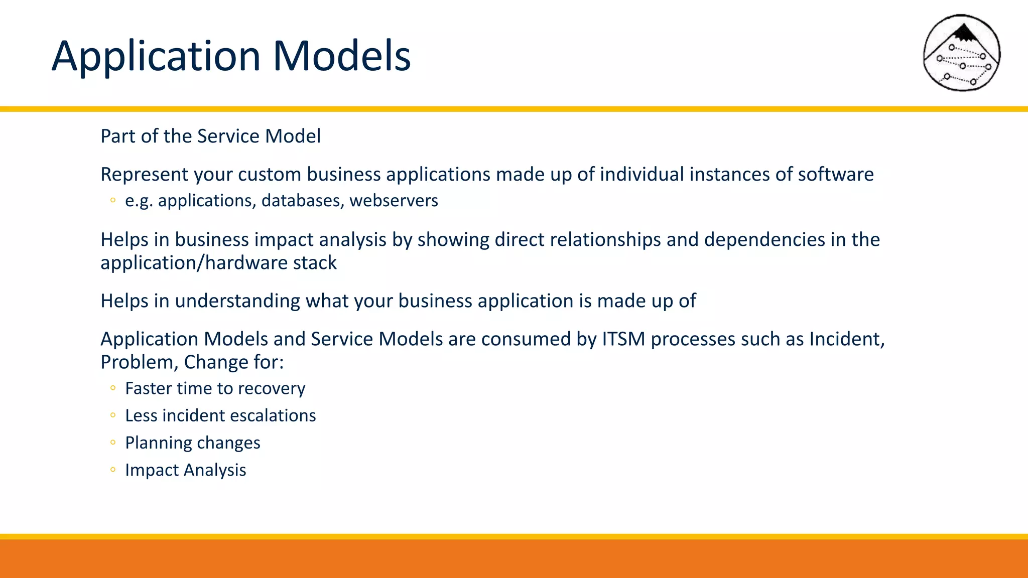 Application Models
Part of the Service Model
Represent your custom business applications made up of individual instances of software
◦ e.g. applications, databases, webservers
Helps in business impact analysis by showing direct relationships and dependencies in the
application/hardware stack
Helps in understanding what your business application is made up of
Application Models and Service Models are consumed by ITSM processes such as Incident,
Problem, Change for:
◦ Faster time to recovery
◦ Less incident escalations
◦ Planning changes
◦ Impact Analysis
 