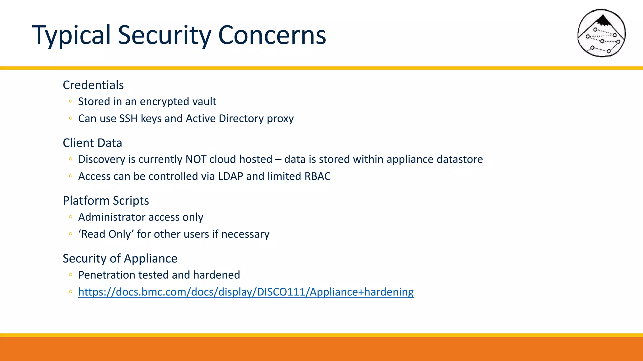 Typical Security Concerns
Credentials
◦ Stored in an encrypted vault
◦ Can use SSH keys and Active Directory proxy
Client Data
◦ Discovery is currently NOT cloud hosted – data is stored within appliance datastore
◦ Access can be controlled via LDAP and limited RBAC
Platform Scripts
◦ Administrator access only
◦ ‘Read Only’ for other users if necessary
Security of Appliance
◦ Penetration tested and hardened
◦ https://docs.bmc.com/docs/display/DISCO111/Appliance+hardening
 