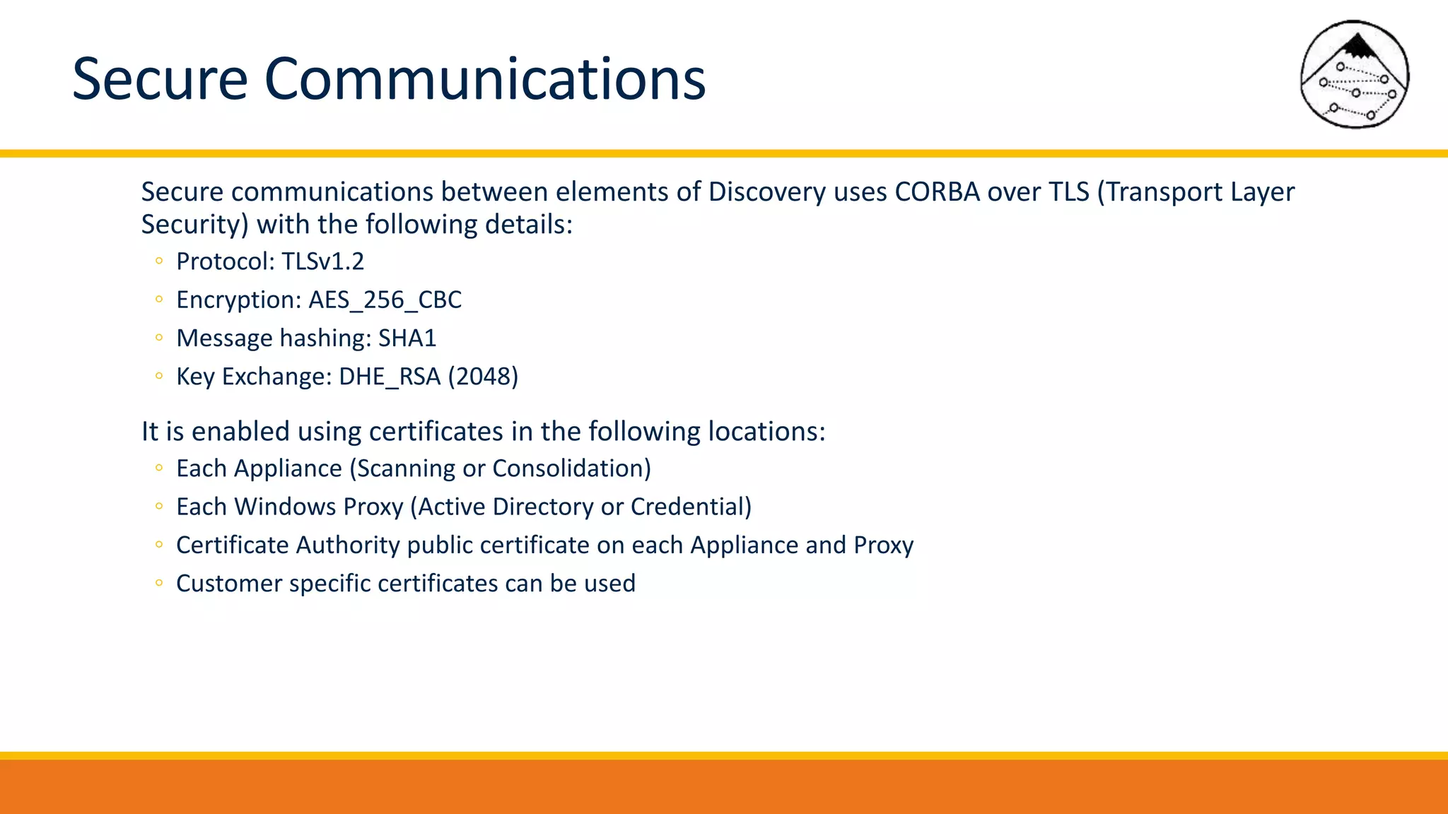 Secure Communications
Secure communications between elements of Discovery uses CORBA over TLS (Transport Layer
Security) with the following details:
◦ Protocol: TLSv1.2
◦ Encryption: AES_256_CBC
◦ Message hashing: SHA1
◦ Key Exchange: DHE_RSA (2048)
It is enabled using certificates in the following locations:
◦ Each Appliance (Scanning or Consolidation)
◦ Each Windows Proxy (Active Directory or Credential)
◦ Certificate Authority public certificate on each Appliance and Proxy
◦ Customer specific certificates can be used
 