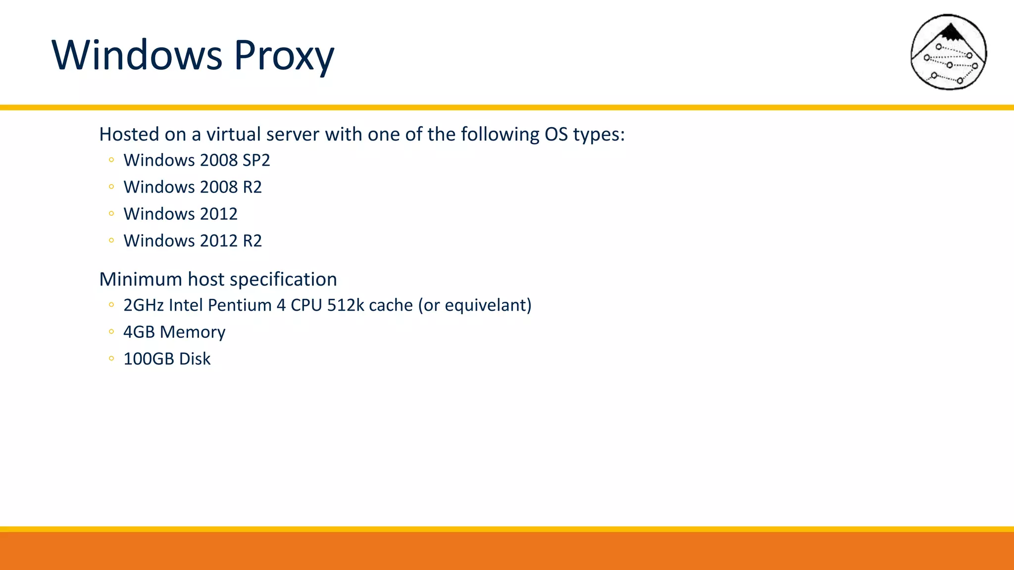 Windows Proxy
Hosted on a virtual server with one of the following OS types:
◦ Windows 2008 SP2
◦ Windows 2008 R2
◦ Windows 2012
◦ Windows 2012 R2
Minimum host specification
◦ 2GHz Intel Pentium 4 CPU 512k cache (or equivelant)
◦ 4GB Memory
◦ 100GB Disk
 