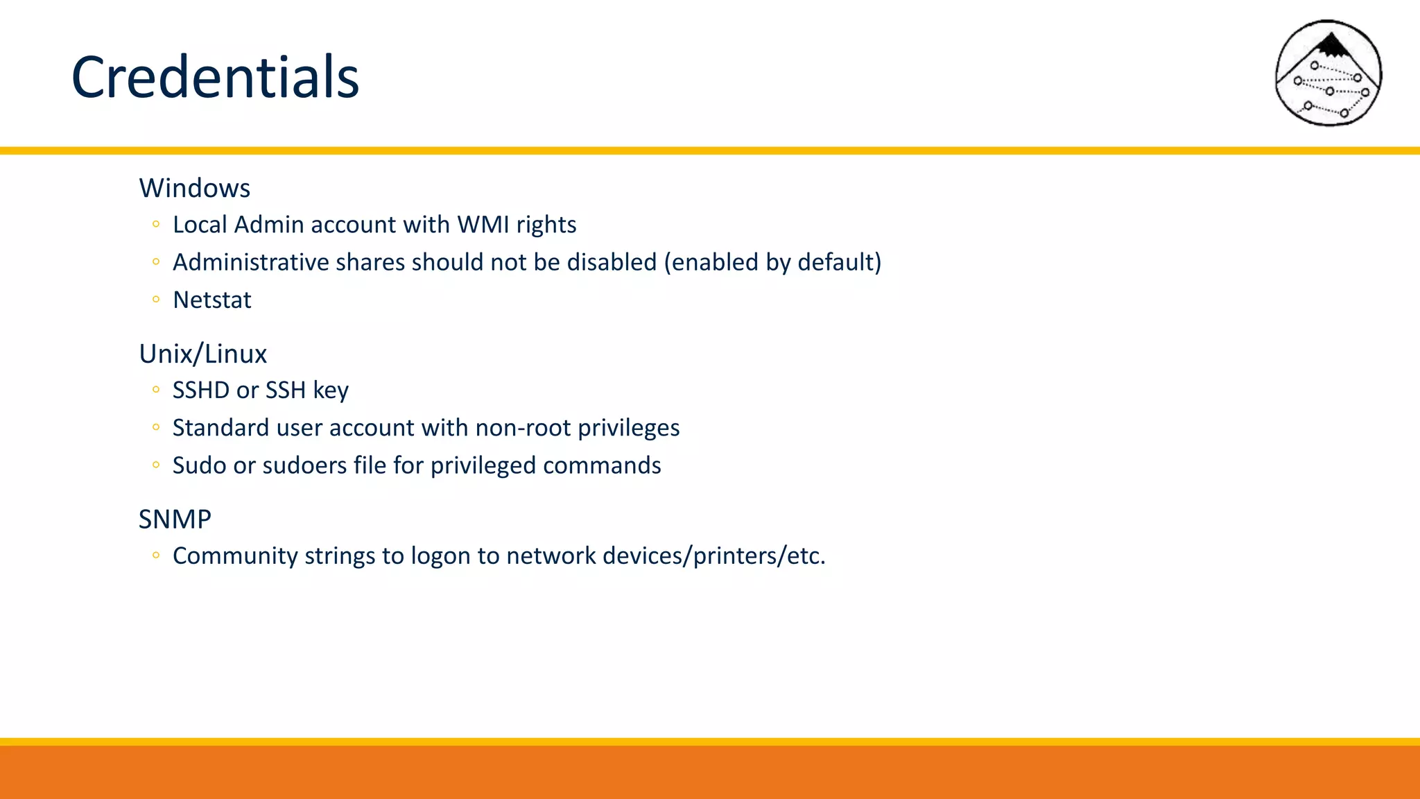 Credentials
Windows
◦ Local Admin account with WMI rights
◦ Administrative shares should not be disabled (enabled by default)
◦ Netstat
Unix/Linux
◦ SSHD or SSH key
◦ Standard user account with non-root privileges
◦ Sudo or sudoers file for privileged commands
SNMP
◦ Community strings to logon to network devices/printers/etc.
 