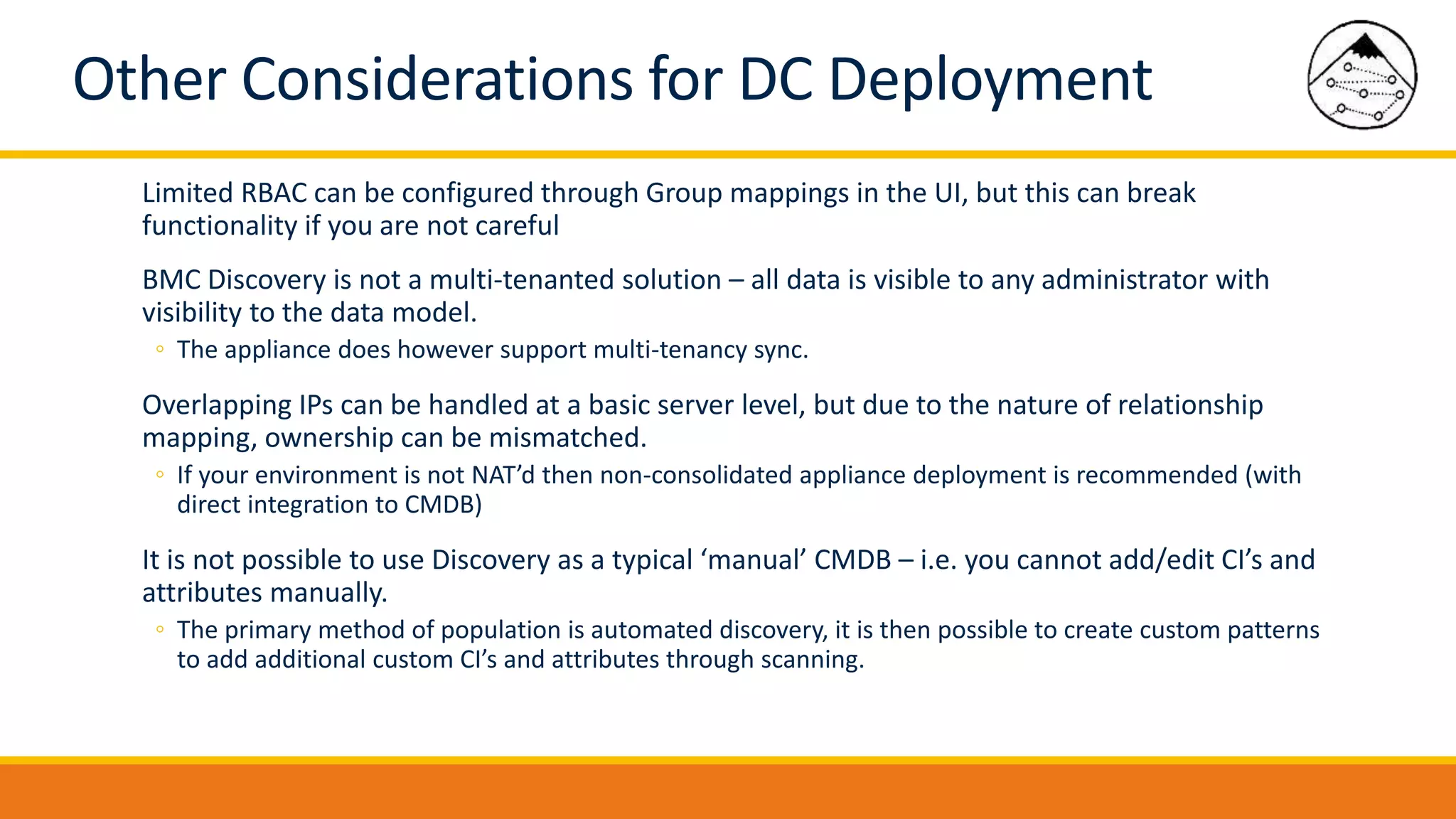 Other Considerations for DC Deployment
Limited RBAC can be configured through Group mappings in the UI, but this can break
functionality if you are not careful
BMC Discovery is not a multi-tenanted solution – all data is visible to any administrator with
visibility to the data model.
◦ The appliance does however support multi-tenancy sync.
Overlapping IPs can be handled at a basic server level, but due to the nature of relationship
mapping, ownership can be mismatched.
◦ If your environment is not NAT’d then non-consolidated appliance deployment is recommended (with
direct integration to CMDB)
It is not possible to use Discovery as a typical ‘manual’ CMDB – i.e. you cannot add/edit CI’s and
attributes manually.
◦ The primary method of population is automated discovery, it is then possible to create custom patterns
to add additional custom CI’s and attributes through scanning.
 