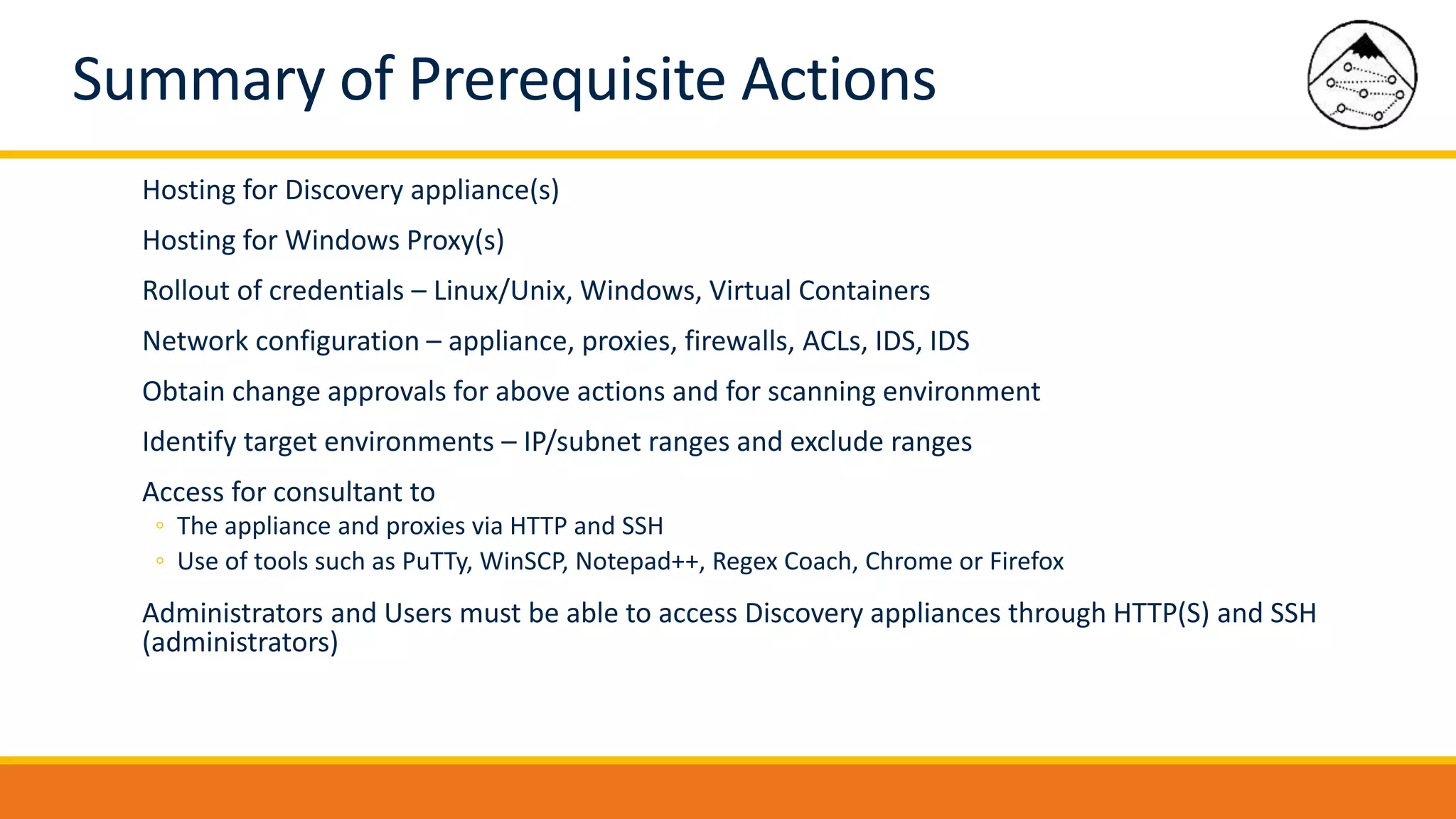 Summary of Prerequisite Actions
Hosting for Discovery appliance(s)
Hosting for Windows Proxy(s)
Rollout of credentials – Linux/Unix, Windows, Virtual Containers
Network configuration – appliance, proxies, firewalls, ACLs, IDS, IDS
Obtain change approvals for above actions and for scanning environment
Identify target environments – IP/subnet ranges and exclude ranges
Access for consultant to
◦ The appliance and proxies via HTTP and SSH
◦ Use of tools such as PuTTy, WinSCP, Notepad++, Regex Coach, Chrome or Firefox
Administrators and Users must be able to access Discovery appliances through HTTP(S) and SSH
(administrators)
 
