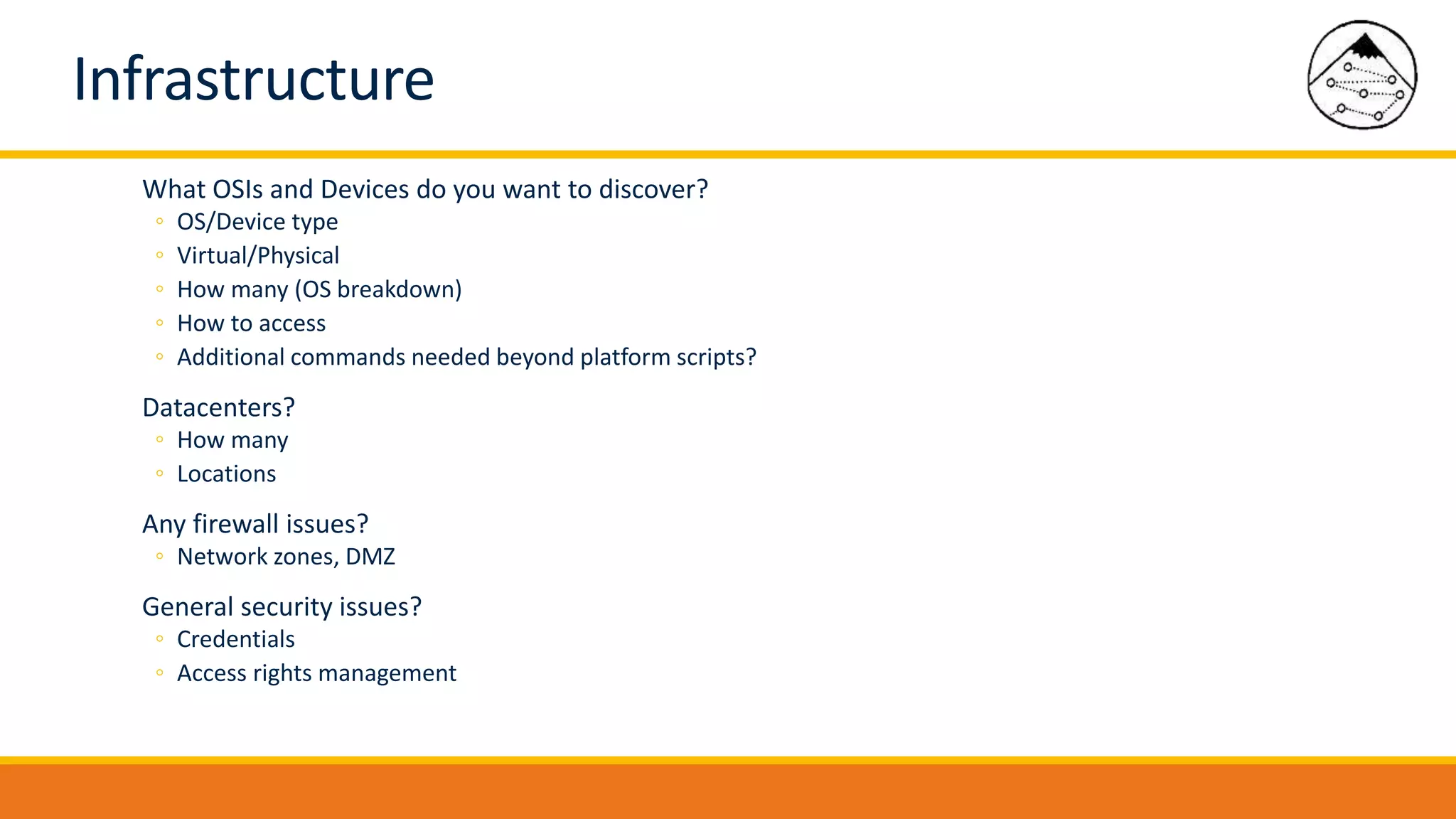 Infrastructure
What OSIs and Devices do you want to discover?
◦ OS/Device type
◦ Virtual/Physical
◦ How many (OS breakdown)
◦ How to access
◦ Additional commands needed beyond platform scripts?
Datacenters?
◦ How many
◦ Locations
Any firewall issues?
◦ Network zones, DMZ
General security issues?
◦ Credentials
◦ Access rights management
 