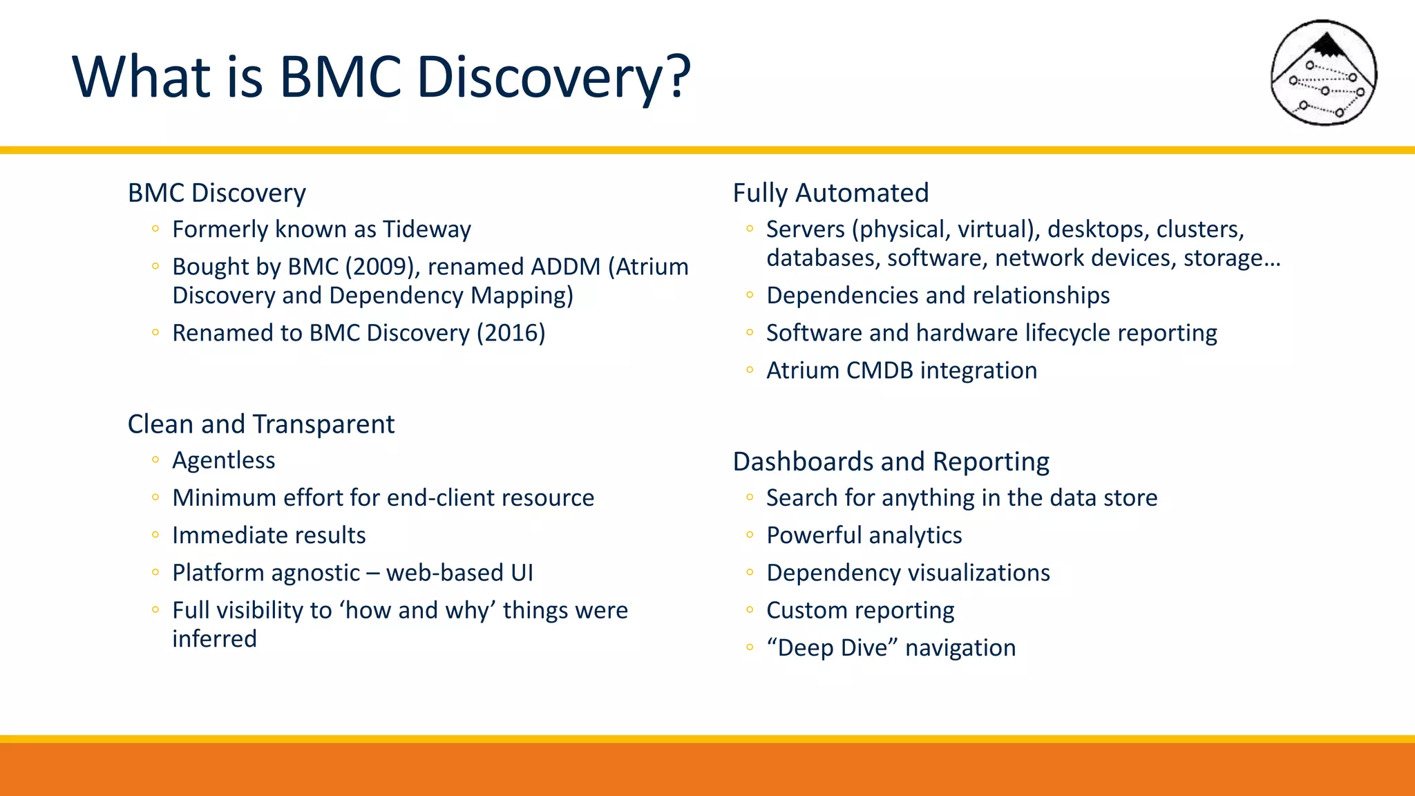 BMC Discovery
◦ Formerly known as Tideway
◦ Bought by BMC (2009), renamed ADDM (Atrium
Discovery and Dependency Mapping)
◦ Renamed to BMC Discovery (2016)
Clean and Transparent
◦ Agentless
◦ Minimum effort for end-client resource
◦ Immediate results
◦ Platform agnostic – web-based UI
◦ Full visibility to ‘how and why’ things were
inferred
Fully Automated
◦ Servers (physical, virtual), desktops, clusters,
databases, software, network devices, storage…
◦ Dependencies and relationships
◦ Software and hardware lifecycle reporting
◦ Atrium CMDB integration
Dashboards and Reporting
◦ Search for anything in the data store
◦ Powerful analytics
◦ Dependency visualizations
◦ Custom reporting
◦ “Deep Dive” navigation
What is BMC Discovery?
 