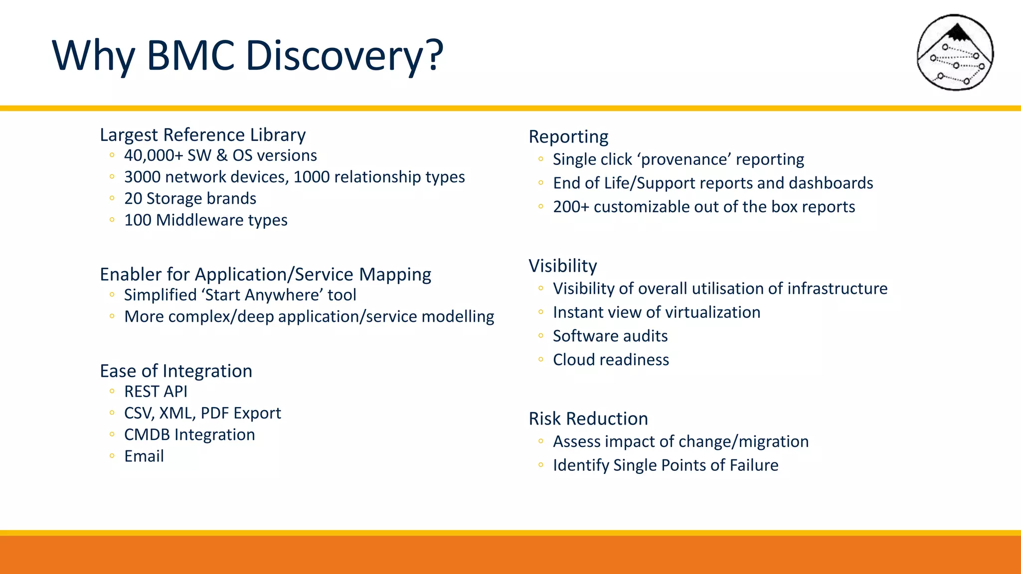 Largest Reference Library
◦ 40,000+ SW & OS versions
◦ 3000 network devices, 1000 relationship types
◦ 20 Storage brands
◦ 100 Middleware types
Enabler for Application/Service Mapping
◦ Simplified ‘Start Anywhere’ tool
◦ More complex/deep application/service modelling
Ease of Integration
◦ REST API
◦ CSV, XML, PDF Export
◦ CMDB Integration
◦ Email
Reporting
◦ Single click ‘provenance’ reporting
◦ End of Life/Support reports and dashboards
◦ 200+ customizable out of the box reports
Visibility
◦ Visibility of overall utilisation of infrastructure
◦ Instant view of virtualization
◦ Software audits
◦ Cloud readiness
Risk Reduction
◦ Assess impact of change/migration
◦ Identify Single Points of Failure
Why BMC Discovery?
 