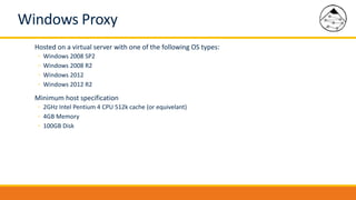 Windows Proxy
Hosted on a virtual server with one of the following OS types:
◦ Windows 2008 SP2
◦ Windows 2008 R2
◦ Windows 2012
◦ Windows 2012 R2
Minimum host specification
◦ 2GHz Intel Pentium 4 CPU 512k cache (or equivelant)
◦ 4GB Memory
◦ 100GB Disk
 