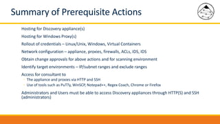 Summary of Prerequisite Actions
Hosting for Discovery appliance(s)
Hosting for Windows Proxy(s)
Rollout of credentials – Linux/Unix, Windows, Virtual Containers
Network configuration – appliance, proxies, firewalls, ACLs, IDS, IDS
Obtain change approvals for above actions and for scanning environment
Identify target environments – IP/subnet ranges and exclude ranges
Access for consultant to
◦ The appliance and proxies via HTTP and SSH
◦ Use of tools such as PuTTy, WinSCP, Notepad++, Regex Coach, Chrome or Firefox
Administrators and Users must be able to access Discovery appliances through HTTP(S) and SSH
(administrators)
 