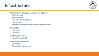Infrastructure
What OSIs and Devices do you want to discover?
◦ OS/Device type
◦ Virtual/Physical
◦ How many (OS breakdown)
◦ How to access
◦ Additional commands needed beyond platform scripts?
Datacenters?
◦ How many
◦ Locations
Any firewall issues?
◦ Network zones, DMZ
General security issues?
◦ Credentials
◦ Access rights management
 