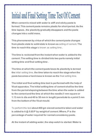 When cementis mixed with water is stiff and sticky paste is
formed.This cementpaste remains plastic for shortperiod. As the
time lapses , the plasticity gradually disappears and the paste
changes into a solid mass.
This phenomenon by virtue of which the cementpaste changes
from plastic state to solid state is known as setting of cement. The
time to reach this stage is known as setting time .
The time is reckoned from the instantwhen water is added to the
cement.The setting time is divided into two parts namely initial
setting time and final setting time .
The time at which the cementpaste loses its plasticity is termed
the initial setting time. the time taken to reach the stage when the
paste becomesa hard mass is known as the final setting time.
The initial and final setting time test is performed with the help of
Vicat apparatus. The initial setting time of cementshallbe the time
from the period elapsingbetween the time when the water is added
to the cementand the time at which the needle (1 mm square or
1.13 mm in dia and 40 to 50 mm in length) penetrate to a point 5 mm
from the bottom of the Vicat mould.
To perform this test about400 gm sieved cementis taken and water
is added to it @ 0.85 P by weightof cement. Where,P is the
percentage of water required for normalconsistencypaste.
At the instant of adding water,the stop watch is started. Water is
 
