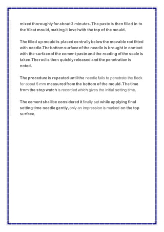 mixed thoroughly for about3 minutes. The paste is then filled in to
the Vicat mould,making it levelwith the top of the mould.
The filled up mould is placed centrallybelow the movable rod fitted
with needle.Thebottom surfaceof the needle is brought in contact
with the surfaceof the cementpaste and the readingof the scale is
taken.Therod is then quickly released and the penetration is
noted.
The procedure is repeated untilthe needle fails to penetrate the flock
for about 5 mm measuredfrom the bottom of the mould. The time
from the stop watch is recorded which gives the initial setting time.
The cementshallbe considered itfinally set while applying final
setting time needle gently, only an impressionis marked on the top
surface.
 