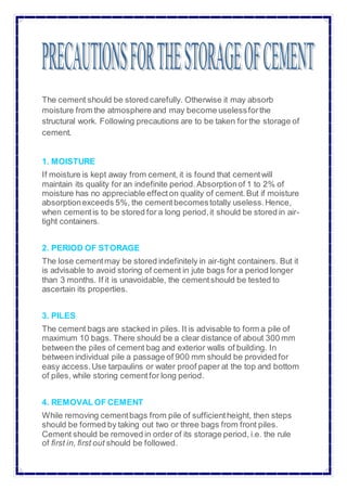 The cement should be stored carefully. Otherwise it may absorb
moisture from the atmosphere and may become uselessforthe
structural work. Following precautions are to be taken for the storage of
cement.
1. MOISTURE
If moisture is kept away from cement, it is found that cementwill
maintain its quality for an indefinite period.Absorptionof 1 to 2% of
moisture has no appreciable effecton quality of cement.But if moisture
absorptionexceeds 5%, the cementbecomestotally useless.Hence,
when cementis to be stored for a long period,it should be stored in air-
tight containers.
2. PERIOD OF STORAGE
The lose cementmay be stored indefinitely in air-tight containers. But it
is advisable to avoid storing of cement in jute bags for a period longer
than 3 months. If it is unavoidable, the cementshould be tested to
ascertain its properties.
3. PILES
The cement bags are stacked in piles. It is advisable to form a pile of
maximum 10 bags. There should be a clear distance of about 300 mm
between the piles of cement bag and exterior walls of building. In
between individual pile a passage of 900 mm should be provided for
easy access.Use tarpaulins or water proof paper at the top and bottom
of piles, while storing cementfor long period.
4. REMOVAL OF CEMENT
While removing cementbags from pile of sufficientheight, then steps
should be formed by taking out two or three bags from front piles.
Cement should be removed in order of its storage period, i.e. the rule
of first in, first out should be followed.
 