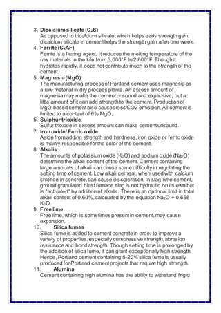3. Dicalcium silicate (C2S)
As opposed to tricalcium silicate, which helps early strength gain,
dicalcium silicate in cementhelps the strength gain after one week.
4. Ferrite (C4AF)
Ferrite is a fluxing agent. It reduces the melting temperature of the
raw materials in the kiln from 3,000°F to 2,600°F.Though it
hydrates rapidly, it does not contribute much to the strength of the
cement.
5. Magnesia(MgO)
The manufacturing processof Portland cementuses magnesia as
a raw material in dry process plants. An excess amount of
magnesia may make the cementunsound and expansive, but a
little amount of it can add strength to the cement. Productionof
MgO-based cementalso causes less CO2 emission.All cementis
limited to a content of 6% MgO.
6. Sulphur trioxide
Sulfur trioxide in excess amount can make cementunsound.
7. Iron oxide/ Ferric oxide
Aside from adding strength and hardness, iron oxide or ferric oxide
is mainly responsible forthe colorof the cement.
8. Alkalis
The amounts of potassium oxide (K2O) and sodium oxide (Na2O)
determine the alkali content of the cement. Cement containing
large amounts of alkali can cause some difficulty in regulating the
setting time of cement. Low alkali cement, when used with calcium
chloride in concrete,can cause discoloration.In slag-lime cement,
ground granulated blast furnace slag is not hydraulic on its own but
is "activated" by addition of alkalis. There is an optional limit in total
alkali content of 0.60%,calculated by the equation Na2O + 0.658
K2O.
9. Free lime
Free lime, which is sometimespresentin cement,may cause
expansion.
10. Silica fumes
Silica fume is added to cement concrete in order to improve a
variety of properties,especially compressive strength,abrasion
resistance and bond strength. Though setting time is prolonged by
the addition of silica fume, it can grant exceptionally high strength.
Hence, Portland cement containing 5-20% silica fume is usually
produced forPortland cementprojects that require high strength.
11. Alumina
Cement containing high alumina has the ability to withstand frigid
 