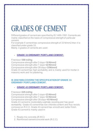 Differentgrades of cementare specifiedby IS 1489-1991.Cements are
mainly classified on the basis of compressive strengthof particular
cement.
For example if cementhas compressive strength of 33 N/mm2 then it is
classified under grade 33.
Mainly 3 grades of cements are used:
 GRADE 33 ORDINARY PORTLAND CEMENT:
Fineness=300 m2/kg
Compressive strength after 3 days=16 N/mm2
Compressive strength after 7 days=22 N/mm2
Compressive strength after 28 days=33N/mm2
Grade 33 cementhas high workability and is mainly used for mortar in
masonry work and for plastering.
IS 269(1989)COVERS THE SPECIFICATIONOF GRADE 33
ORDINARY PORTLAND CEMENT.
 GRADE 43 ORDINARY PORTLAND CEMENT:
Fineness=225 m2/kg
Compressive strength after 3 days=23 N/mm2
Compressive strength after 7 days=33 N/mm2
Compressive strength after 28 days=43 N/mm2
Grade 43 cementis moderately sulphate resisting and has good
workability. Grade 43 cementhas low chloride content and thus resists
corrosionon R.C.C. Grade 43 cement has smoothand better finish.
Grade 43 cementis mainly used in:
1. Ready mix concrete.(R.M.C)
2. Reinforced cementconcrete work (R.C.C)
 