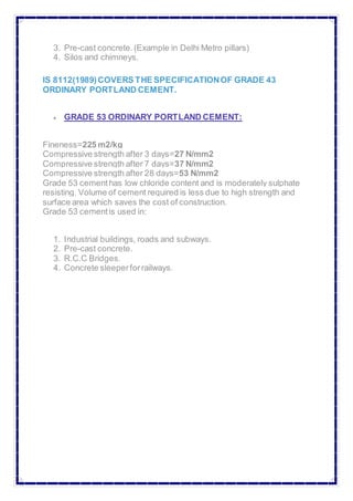 3. Pre-cast concrete.(Example in Delhi Metro pillars)
4. Silos and chimneys.
IS 8112(1989)COVERS THE SPECIFICATIONOF GRADE 43
ORDINARY PORTLAND CEMENT.
 GRADE 53 ORDINARY PORTLAND CEMENT:
Fineness=225 m2/kg
Compressive strength after 3 days=27 N/mm2
Compressive strength after 7 days=37 N/mm2
Compressive strength after 28 days=53 N/mm2
Grade 53 cementhas low chloride content and is moderately sulphate
resisting. Volume of cement required is less due to high strength and
surface area which saves the cost of construction.
Grade 53 cementis used in:
1. Industrial buildings, roads and subways.
2. Pre-cast concrete.
3. R.C.C Bridges.
4. Concrete sleeperforrailways.
 