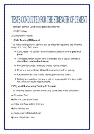 Testing of cement Can be categorized as follows:
1) Field Testing.
2) Laboratory Testing.
1) Field TestingOf Cement
The Purity and quality of cementcan be judged by applying the following
rough and ready field tests:
 Colour test:The color of the cement should normally be greenish
grey.
 Temperature test :When hand is inserted into a bag of cement,It
should feel cooland not warm.
 Presence of lumps: moisture should not be present.
 Float test: cement should float for sometime before sinking.
 Adulteration test: we should feelrough when we hold it.
 Setting test: paste of cement is put on a glass plate and kept aside
for 24 hours should not get cracks.
2)Physical/ Laboratory TestingOf Cement
The following tests of cementare usually conducted in the laboratory:
a) Fineness Test
b) Normal consistencytest
c) Initial and final setting time test
d) Soundness test
e) compressive Strength Test
f) Heat of hydration test
 