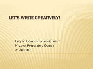 LET’S WRITE CREATIVELY!
English Composition assignment
N’ Level Preparatory Course
31 Jul 2013
 