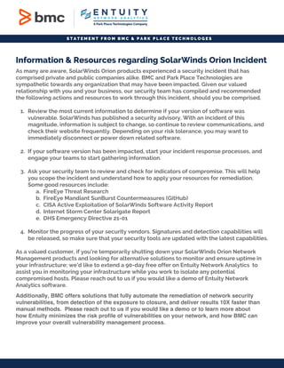 S T A T E M E N T F R O M B M C & P A R K P L A C E T E C H N O L O G E S
Information & Resources regarding SolarWinds Orion Incident
As many are aware, SolarWinds Orion products experienced a security incident that has
comprised private and public companies alike. BMC and Park Place Technologies are
sympathetic towards any organization that may have been impacted. Given our valued
relationship with you and your business, our security team has compiled and recommended
the following actions and resources to work through this incident, should you be comprised.
1. Review the most current information to determine if your version of software was
vulnerable. SolarWinds has published a security advisory. With an incident of this
magnitude, information is subject to change, so continue to review communications, and
check their website frequently. Depending on your risk tolerance, you may want to
immediately disconnect or power down related software.
2. If your software version has been impacted, start your incident response processes, and
engage your teams to start gathering information.
3. Ask your security team to review and check for indicators of compromise. This will help
you scope the incident and understand how to apply your resources for remediation.
Some good resources include:
a. FireEye Threat Research
b. FireEye Mandiant SunBurst Countermeasures (GitHub)
c. CISA Active Exploitation of SolarWinds Software Activity Report
d. Internet Storm Center Solarigate Report
e. DHS Emergency Directive 21-01
4. Monitor the progress of your security vendors. Signatures and detection capabilities will
be released, so make sure that your security tools are updated with the latest capabilities.
As a valued customer, if you’re temporarily shutting down your SolarWinds Orion Network
Management products and looking for alternative solutions to monitor and ensure uptime in
your infrastructure; we’d like to extend a 90-day free offer on Entuity Network Analytics to
assist you in monitoring your infrastructure while you work to isolate any potential
compromised hosts. Please reach out to us if you would like a demo of Entuity Network
Analytics software.
Additionally, BMC offers solutions that fully automate the remediation of network security
vulnerabilities, from detection of the exposure to closure, and deliver results 10X faster than
manual methods. Please reach out to us if you would like a demo or to learn more about
how Entuity minimizes the risk profile of vulnerabilities on your network, and how BMC can
improve your overall vulnerability management process.
 