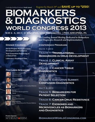 Cambridge Healthtech Institute’s Ninth Annual               Register by March 29th and SAVE up to $250!


BIOMARKERS
& DIAGNOSTICS
world congress 2013
MAY 6 - 8, 2013 | LOEWS PHILADELPHIA HOTEL | PHILADELPHIA, PA
                                                             The Leading Annual Meeting Dedicated to Biomarkers
                                                             and Diagnostics Research and Implementation

Dinner Courses:                                               Conference Programs:
Fit-for-Purpose Biomarker Assay                               May 6 - 7, 2013
Development and Validation
Next-Generation Sequencing as                                 Track 1: Translational
a Clinical Test                                               Biomarkers in Drug Development
Laboratory-Developed Tests
                                                              Track 2: Clinical Assay
                                                              Development
                                                              Track 3: Cancer Tissue
Featured Speakers
           Nicholas C. Dracopoli
                                                              Diagnostics
           VP, Janssen R&D
           Johnson & Johnson                                  May 6 - 8, 2013
           Khusru Asadullah
           VP, Head, Global Biomarkers                        Track 4: Executive Summit:
           Bayer
           Yoshi Oda
                                                              Companion Diagnostics
           President, Biomarkers & Personalized Medicine
           Eisai
                                                              May 7 - 8, 2013
           Eric Lai
           SVP, Head, Pharmacogenomics
           Takeda                                             Track 5: Biomarkers for
           David Wholley                                      Patient Selection
           Director
           Biomarkers Consortium
         George Bashirians
                                                              Track 6: Cancer Drug Resistance
         Director, Clinical Research & Precision Medicine
         Pfizer                                               Track 7: Exosomes and
                                                              Microvesicles as Biomarkers
                                                              and Diagnostics
Premier Sponsor
                                                              BiomarkerWorldCongress.com
 