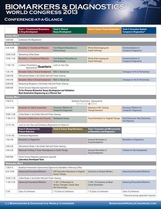 BIOMARKERS & DIAGNOSTICS
world congress 2013
Conference-at-a-Glance

                Track 1: Translational Biomarkers           Track 2: Clinical                       Track 3: Cancer Tissue Diagnostics       Track 4: Executive Summit:
                in Drug Development                         Assay Development                                                                Companion Diagnostics*
Sunday, May 5
5:00-6:00       Conference Pre-Registration
Monday, May 6
8:30-10:00      Biomarkers in Translational Medicine        From Research Biomarkers to             Whole-Slide Imaging and                  Commercialization of
                                                            Clinical Assays                         Digital Pathology                        Companion Diagnostics
10:00-10:30     Networking Coffee Break
10:30-11:50     Biomarkers in Translational Medicine        From Research Biomarkers to             Whole-Slide Imaging and                  Commercialization of
                                                            Clinical Assays                         Digital Pathology                        Companion Diagnostics
11:50-1:20      Luncheon Presentation                       Lunch on Your Own
                        Sponsored by
1:20-2:40       Biomarker Utility in Clinical Development   NGS in Clinical Use                                                              Strategies for Rx-Dx Partnerships
2:40-3:40       Refreshment Break in the Exhibit Hall with Poster Viewing
3:40-5:00       Biomarker Utility in Clinical Development   NGS in Clinical Use                                                              Strategies for Rx-Dx Partnerships
5:00-6:00       Networking Reception in the Exhibit Hall with Poster Viewing
6:00-9:00       Dinner Courses (Separate registration required)
                Fit-for-Purpose Biomarker Assay Development and Validation
                Next-Generation Sequencing as a Clinical Test
Tuesday, May 7
7:30-8:15                                                                         Breakfast Presentation Sponsored by

8:25-10:00      Biomarkers for Safety Assessment            Choosing a Platform for                 Advances in IHC: Guiding                 Choosing a Platform for
                                                            Companion Diagnostics                   Therapy Decisions                        Companion Diagnostics
10:00-11:00     Coffee Break in the Exhibit Hall with Poster Viewing
11:00-12:15     Biomarker Collaborations and Consortia      Multiplexed Assays                      Tissue Biomarkers for Targeted Therapy   Panel Discussion: Next-Generation
                                                                                                                                             CDx Platforms
12:15-1:45      Lunch on Your Own and Conference Registration for Tracks 5-7
                Track 5: Biomarkers for                     Track 6: Cancer Drug Resistance         Track 7: Exosomes and Microvesicles
                Patient Selection                                                                   as Biomarkers and Diagnostics
12:15-1:45      Conference Registration
1:45-2:40       Biomarkers to Diagnostics                                                           Exosome Biomarkers in                    Biomarkers to Diagnostics
                                                                                                    Drug Development
2:40-3:45       Refreshment Break in the Exhibit Hall with Poster Viewing
3:45-5:30       Molecular Profiling of Tumor Heterogeneity to Guide Therapy                         Exosome Biomarkers in                    Timeline for CDx Development
                                                                                                    Drug Development
6:00-9:00       Dinner Course (Separate registration required)
                Laboratory-Developed Tests
Wednesday, May 8
7:30-8:15       Breakfast Presentation (Sponsorship Opportunity Available) or Morning Coffee
8:25-10:30      Advancing Personalized Medicine             8:05 Secondary Resistance to Targeted   Exosomes as Disease Markers              Advancing Personalized Medicine
                                                            Cancer Therapy
10:30-11:30     Coffee Break in the Exhibit Hall with Poster Viewing
11:30-12:45     Advancing Personalized Medicine             11:30-1:15 Resistance to                11:30-1:15 Exosomes as Novel             Advancing Personalized Medicine
                                                            Various Therapies: Cancer Does          Cancer Biomarkers
                                                            Not Discriminate
12:45           Close of Conference                         1:15 Close of Conference                1:15 Close of Conference                 Close of Conference
                                                                                                                                              *Executive pricing registration required


2 | Biomarkers & Diagnostics World Congress                                                                                    BiomarkerWorldCongress.com
 